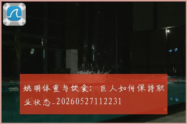 姚明体重与饮食：巨人如何保持职业状态_20260527112231