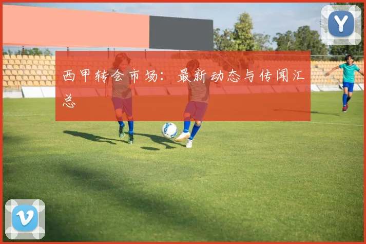 西甲转会市场:最新动态与传闻汇总