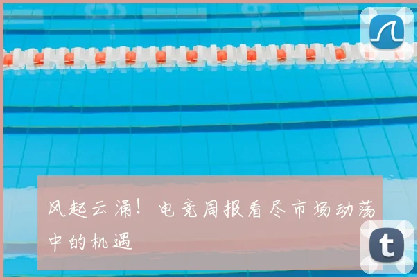 风起云涌！电竞周报看尽市场动荡中的机遇