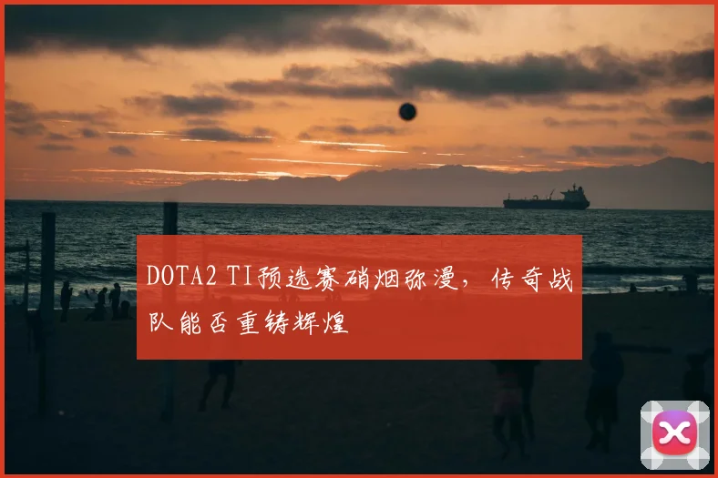DOTA2 TI预选赛硝烟弥漫，传奇战队能否重铸辉煌