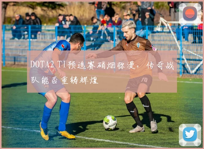 DOTA2 TI预选赛硝烟弥漫，传奇战队能否重铸辉煌