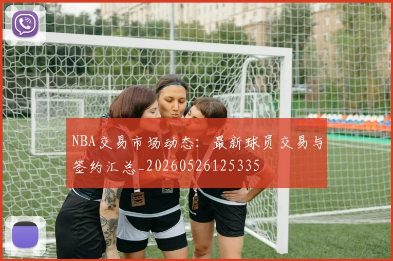 NBA交易市场动态:最新球员交易与签约汇总_20260526125335