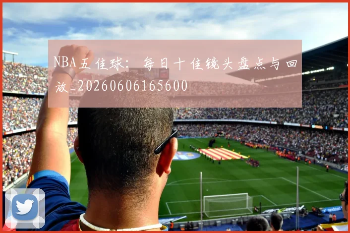 NBA五佳球：每日十佳镜头盘点与回放_20260606165600