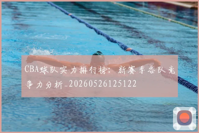 CBA球队实力排行榜：新赛季各队竞争力分析_20260526125122