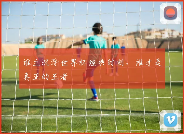 谁主沉浮世界杯经典时刻，谁才是真正的王者